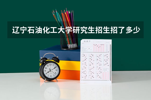 辽宁石油化工大学研究生招生招了多少人 辽宁石油化工大学研究生好考吗