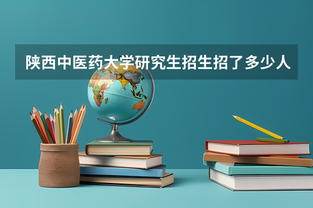 陕西中医药大学研究生招生招了多少人 陕西中医药大学研究生好考吗