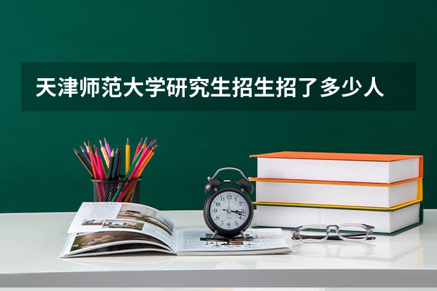 天津师范大学研究生招生招了多少人 天津师范大学研究生好考吗