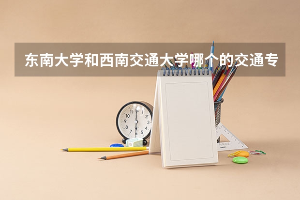 东南大学和西南交通大学哪个的交通专业更好那些啊 ??荣国考研的话,考哪个更好呢?
