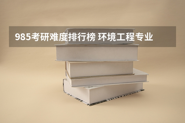 985考研难度排行榜 环境工程专业考研难度排行榜 考研最难的大学排名