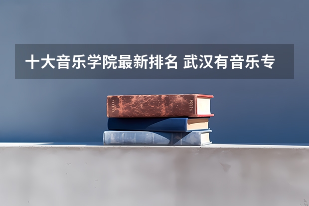 十大音乐学院最新排名 武汉有音乐专业的大学 音乐考研机构实力排名