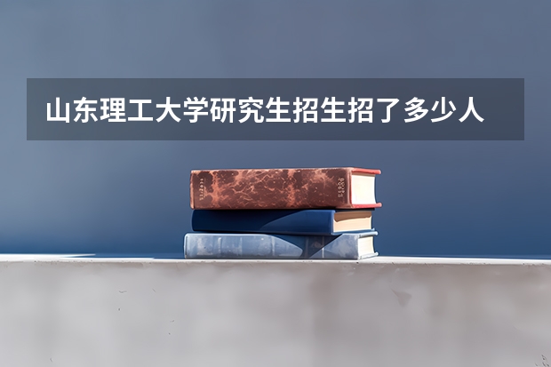 山东理工大学研究生招生招了多少人 山东理工大学研究生好考吗