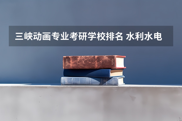 三峡动画专业考研学校排名 水利水电工程专业考研大学排名