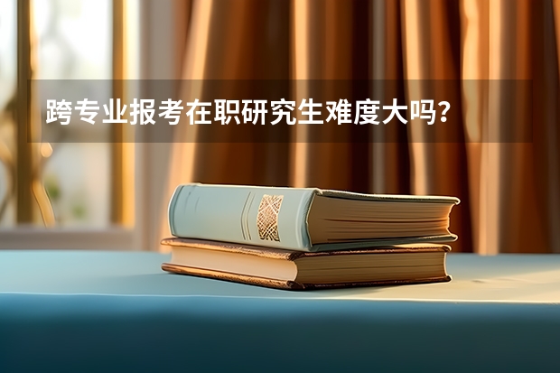 跨专业报考在职研究生难度大吗？