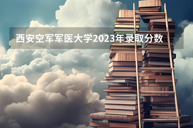 西安空军军医大学2023年录取分数线是多少