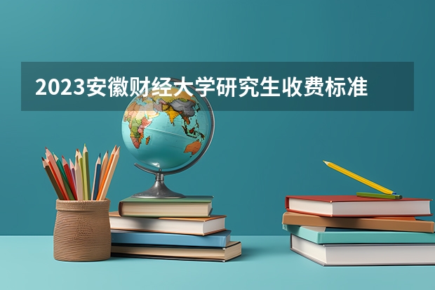 2023安徽财经大学研究生收费标准是多少？学制几年？
