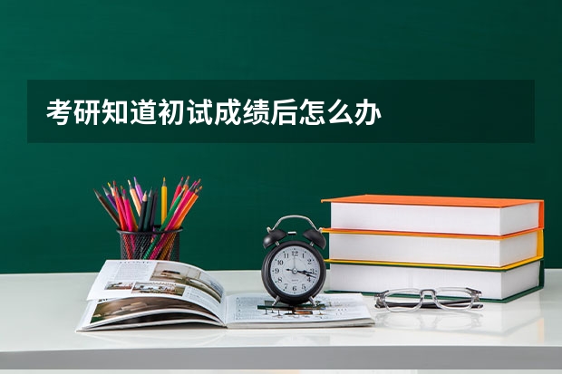 考研知道初试成绩后怎么办