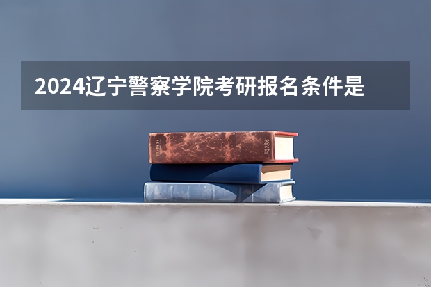 2024辽宁警察学院考研报名条件是什么 2024年什么时候考研