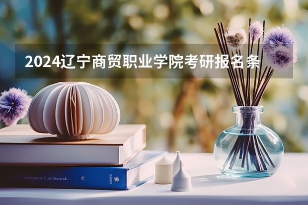 2024辽宁商贸职业学院考研报名条件是什么 2024年什么时候考研