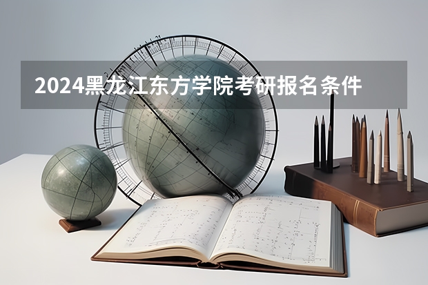 2024黑龙江东方学院考研报名条件是什么 2024年什么时候考研