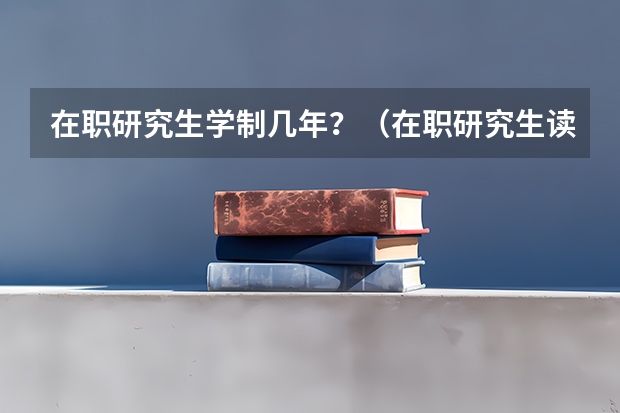 在职研究生学制几年？（在职研究生读几年?）