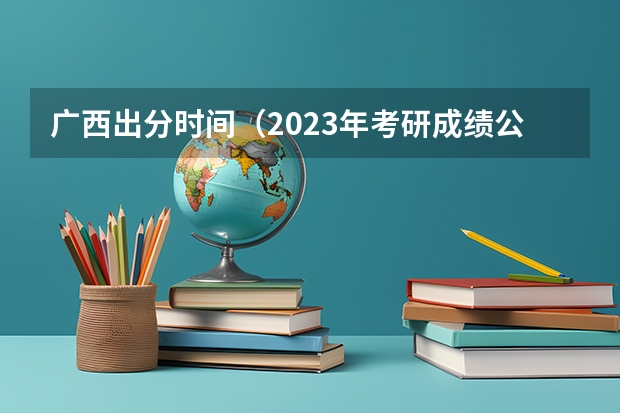 广西出分时间（2023年考研成绩公布时间广西）