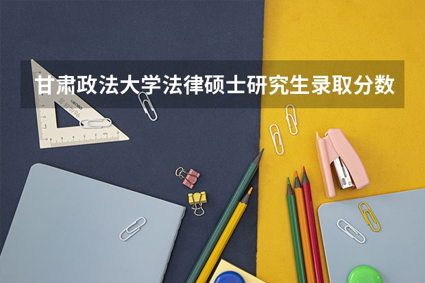 甘肃政法大学法律硕士研究生录取分数线是多少