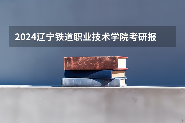 2024辽宁铁道职业技术学院考研报名条件是什么 2024年什么时候考研