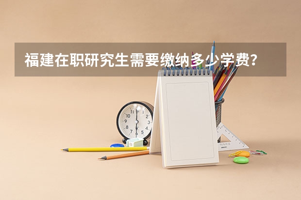 福建在职研究生需要缴纳多少学费？