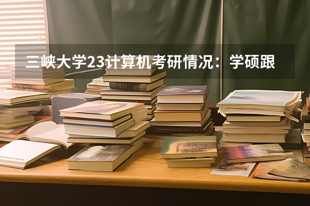 三峡大学23计算机考研情况：学硕跟非全招收调剂，非全调剂分数线290分（三峡大学2023研究生分数线）