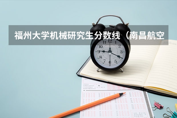 福州大学机械研究生分数线（南昌航空大学机械考研分数线）