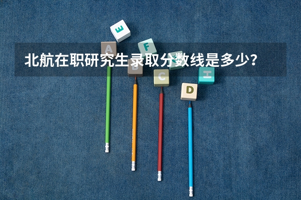 北航在职研究生录取分数线是多少？