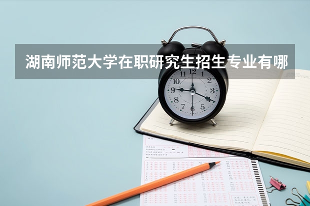 湖南师范大学在职研究生招生专业有哪些？