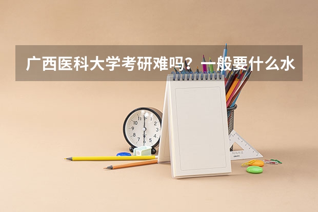 广西医科大学考研难吗?一般要什么水平才可以进入?