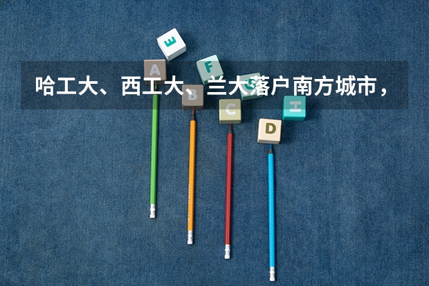 哈工大、西工大、兰大落户南方城市,能改变招生困境吗?