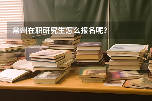 常州在职研究生怎么报名呢？