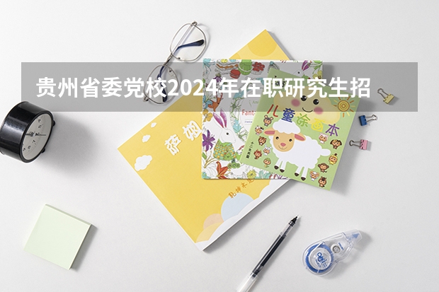 贵州省委党校2024年在职研究生招生简章（2024年中央党校博士研究生招生简章）