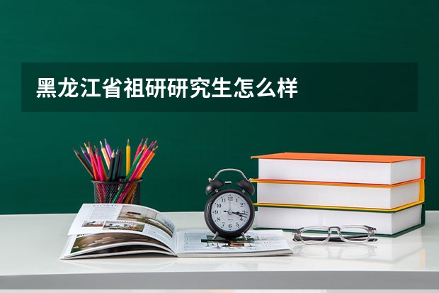 黑龙江省祖研研究生怎么样