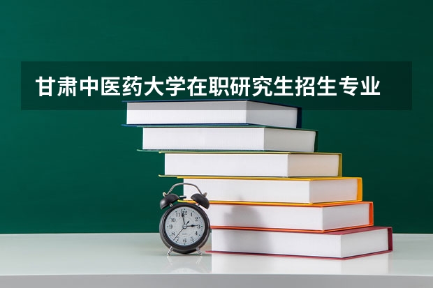 甘肃中医药大学在职研究生招生专业 甘肃院校2023研究生招生信息一览表？