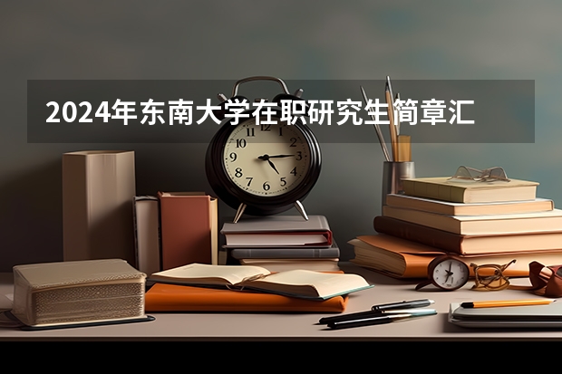 2024年东南大学在职研究生简章汇总（东南大学2023年非全日制临床医学博士专业学位研究生招生简章）
