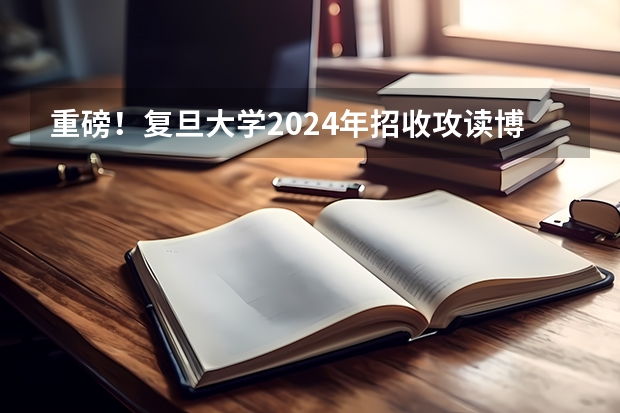 重磅！复旦大学2024年招收攻读博士学位研究生章程 2025年复旦大学非全日制研究生招生简章汇总