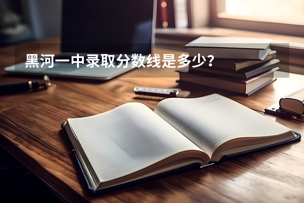 黑河一中录取分数线是多少？