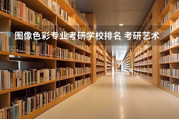 图像色彩专业考研学校排名 考研艺术类院校目前排名有哪些