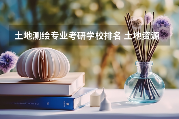 土地测绘专业考研学校排名 土地资源管理专业考研热门学校