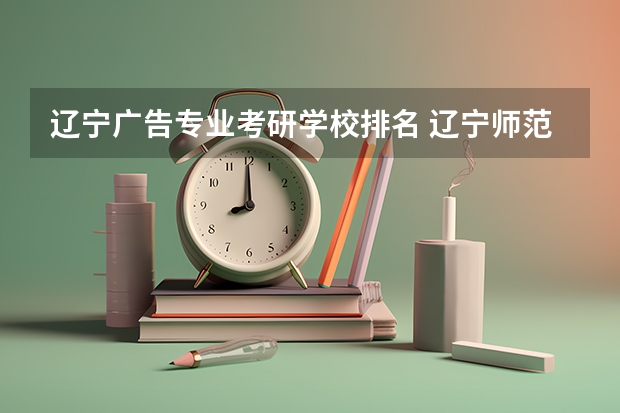 辽宁广告专业考研学校排名 辽宁师范大学的广告学怎么样知乎