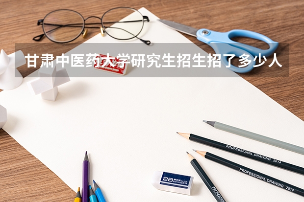 甘肃中医药大学研究生招生招了多少人 甘肃中医药大学研究生好考吗