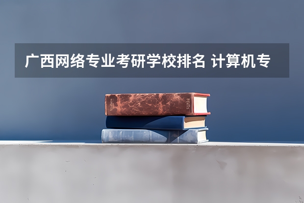 广西网络专业考研学校排名 计算机专业考研 选学校