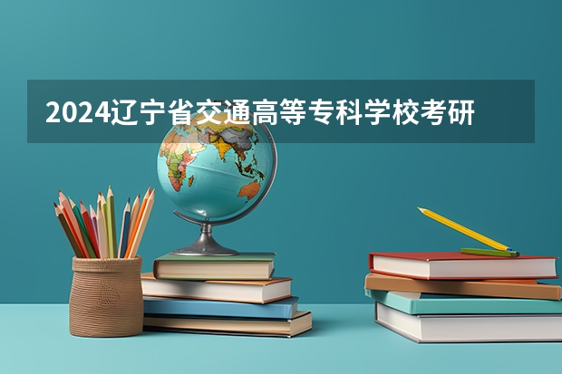 2024辽宁省交通高等专科学校考研报名条件是什么 2024年什么时候考研