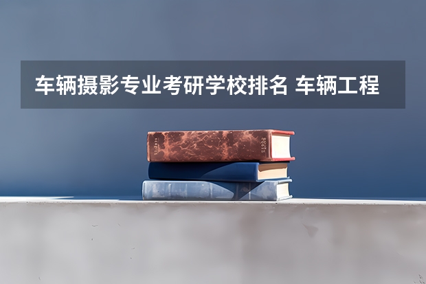 车辆摄影专业考研学校排名 车辆工程考研院校推荐