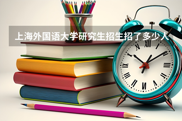 上海外国语大学研究生招生招了多少人 上海外国语大学研究生好考吗